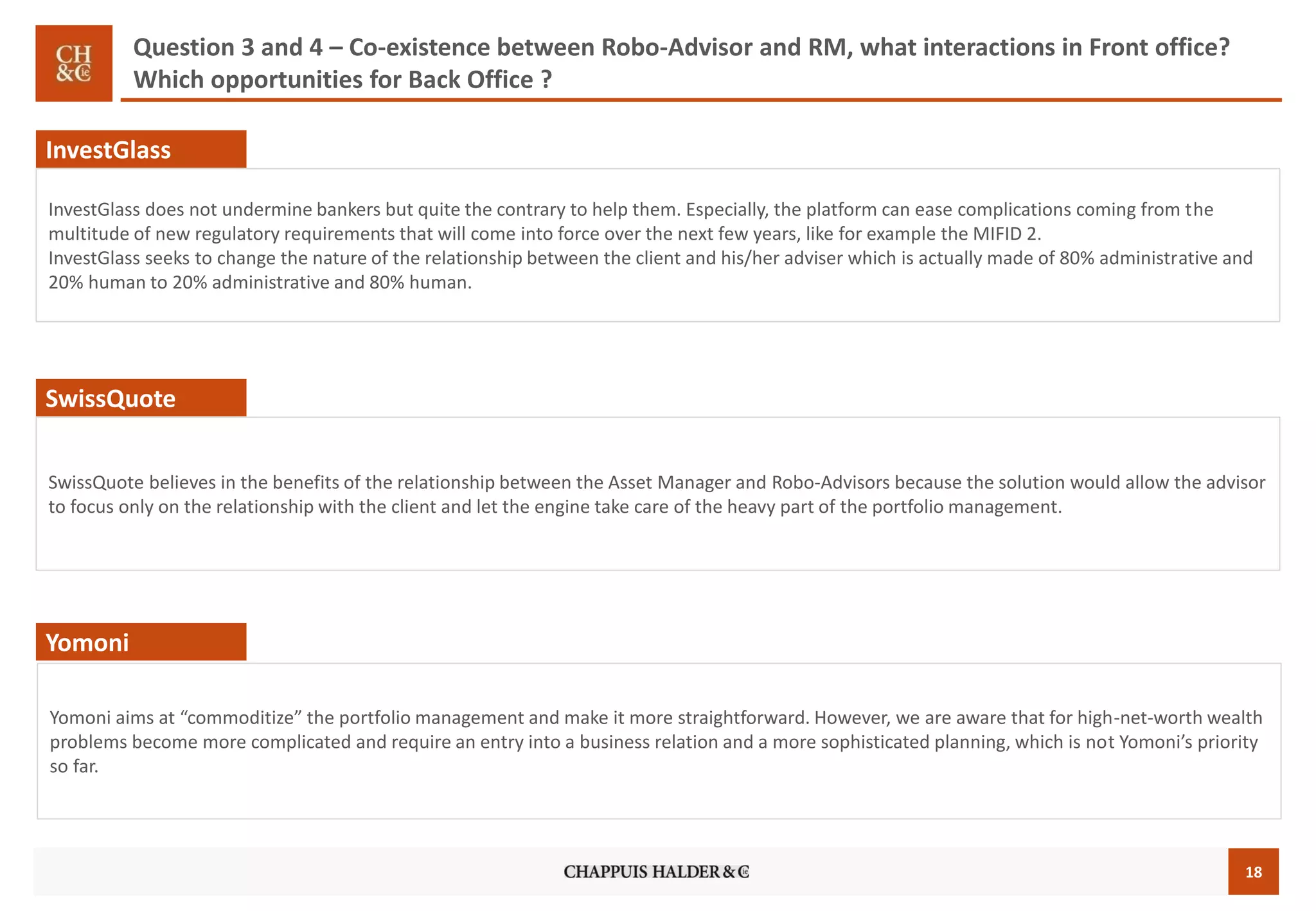 18
Question 3 and 4 – Co-existence between Robo-Advisor and RM, what interactions in Front office?
Which opportunities for Back Office ?
InvestGlass
InvestGlass does not undermine bankers but quite the contrary to help them. Especially, the platform can ease complications coming from the
multitude of new regulatory requirements that will come into force over the next few years, like for example the MIFID 2.
InvestGlass seeks to change the nature of the relationship between the client and his/her adviser which is actually made of 80% administrative and
20% human to 20% administrative and 80% human.
SwissQuote believes in the benefits of the relationship between the Asset Manager and Robo-Advisors because the solution would allow the advisor
to focus only on the relationship with the client and let the engine take care of the heavy part of the portfolio management.
SwissQuote
Yomoni aims at “commoditize” the portfolio management and make it more straightforward. However, we are aware that for high-net-worth wealth
problems become more complicated and require an entry into a business relation and a more sophisticated planning, which is not Yomoni’s priority
so far.
Yomoni
 
