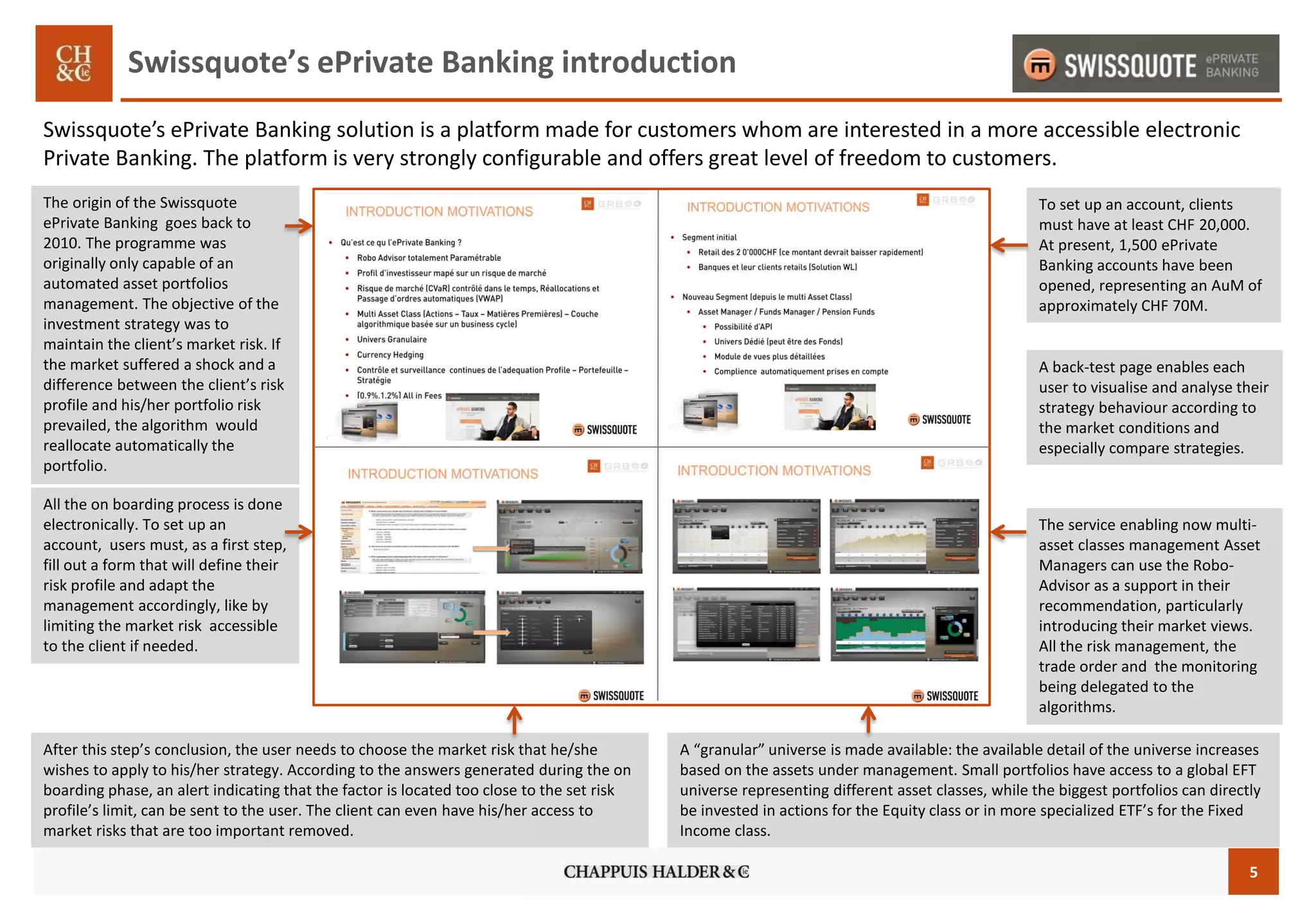5
Swissquote’s ePrivate Banking introduction
Swissquote’s ePrivate Banking solution is a platform made for customers whom are interested in a more accessible electronic
Private Banking. The platform is very strongly configurable and offers great level of freedom to customers.
All the on boarding process is done
electronically. To set up an
account, users must, as a first step,
fill out a form that will define their
risk profile and adapt the
management accordingly, like by
limiting the market risk accessible
to the client if needed.
After this step’s conclusion, the user needs to choose the market risk that he/she
wishes to apply to his/her strategy. According to the answers generated during the on
boarding phase, an alert indicating that the factor is located too close to the set risk
profile’s limit, can be sent to the user. The client can even have his/her access to
market risks that are too important removed.
The service enabling now multi-
asset classes management Asset
Managers can use the Robo-
Advisor as a support in their
recommendation, particularly
introducing their market views.
All the risk management, the
trade order and the monitoring
being delegated to the
algorithms.
Les tarifs sont compris entre
0.9% à 1.2% du patrimoine sous
gestion sur une année. Tout le
processus de onboarding se fait
de manière électronique.
A back-test page enables each
user to visualise and analyse their
strategy behaviour according to
the market conditions and
especially compare strategies.
To set up an account, clients
must have at least CHF 20,000.
At present, 1,500 ePrivate
Banking accounts have been
opened, representing an AuM of
approximately CHF 70M.
A “granular” universe is made available: the available detail of the universe increases
based on the assets under management. Small portfolios have access to a global EFT
universe representing different asset classes, while the biggest portfolios can directly
be invested in actions for the Equity class or in more specialized ETF’s for the Fixed
Income class.
The origin of the Swissquote
ePrivate Banking goes back to
2010. The programme was
originally only capable of an
automated asset portfolios
management. The objective of the
investment strategy was to
maintain the client’s market risk. If
the market suffered a shock and a
difference between the client’s risk
profile and his/her portfolio risk
prevailed, the algorithm would
reallocate automatically the
portfolio.
 