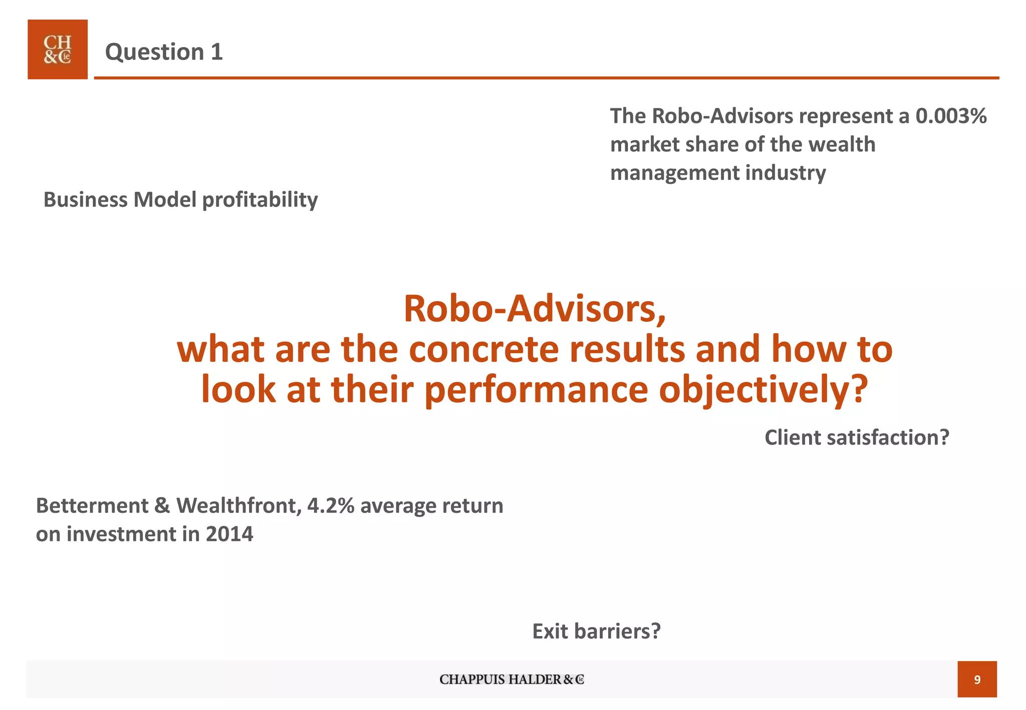 9
Robo-Advisors,
what are the concrete results and how to
look at their performance objectively?
Business Model profitability
Betterment & Wealthfront, 4.2% average return
on investment in 2014
The Robo-Advisors represent a 0.003%
market share of the wealth
management industry
Client satisfaction?
Question 1
Exit barriers?
 