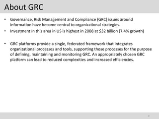 About GRC
• Governance, Risk Management and Compliance (GRC) issues around
  information have become central to organizational strategies.
• Investment in this area in US is highest in 2008 at $32 billion (7.4% growth)

• GRC platforms provide a single, federated framework that integrates
  organizational processes and tools, supporting those processes for the purpose
  of defining, maintaining and monitoring GRC. An appropriately chosen GRC
  platform can lead to reduced complexities and increased efficiencies.




                                                                                  4
 