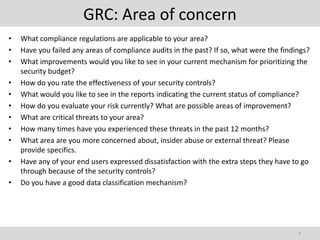 GRC: Area of concern
•   What compliance regulations are applicable to your area?
•   Have you failed any areas of compliance audits in the past? If so, what were the findings?
•   What improvements would you like to see in your current mechanism for prioritizing the
    security budget?
•   How do you rate the effectiveness of your security controls?
•   What would you like to see in the reports indicating the current status of compliance?
•   How do you evaluate your risk currently? What are possible areas of improvement?
•   What are critical threats to your area?
•   How many times have you experienced these threats in the past 12 months?
•   What area are you more concerned about, insider abuse or external threat? Please
    provide specifics.
•   Have any of your end users expressed dissatisfaction with the extra steps they have to go
    through because of the security controls?
•   Do you have a good data classification mechanism?




                                                                                          7
 