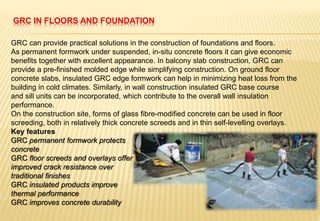 GRC IN FLOORS AND FOUNDATION
GRC can provide practical solutions in the construction of foundations and floors.
As permanent formwork under suspended, in-situ concrete floors it can give economic
benefits together with excellent appearance. In balcony slab construction, GRC can
provide a pre-finished molded edge while simplifying construction. On ground floor
concrete slabs, insulated GRC edge formwork can help in minimizing heat loss from the
building in cold climates. Similarly, in wall construction insulated GRC base course
and sill units can be incorporated, which contribute to the overall wall insulation
performance.
On the construction site, forms of glass fibre-modified concrete can be used in floor
screeding, both in relatively thick concrete screeds and in thin self-levelling overlays.
Key features
GRC permanent formwork protects
concrete
GRC floor screeds and overlays offer
improved crack resistance over
traditional finishes
GRC insulated products improve
thermal performance
GRC improves concrete durability
 