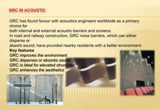 GRC IN ACOUSTIC
GRC has found favour with acoustics engineers worldwide as a primary
choice for
both internal and external acoustic barriers and screens.
In road and railway construction, GRC noise barriers, which can either
disperse or
absorb sound, have provided nearby residents with a better environment.
Key features
GRC improves the environment
GRC disperses or absorbs sound
GRC is ideal for elevated structures
GRC enhances the aesthetics
 