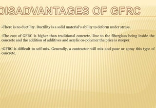 •There is no ductility. Ductility is a solid material’s ability to deform under stress.
•The cost of GFRC is higher than traditional concrete. Due to the fiberglass being inside the
concrete and the addition of additives and acrylic co-polymer the price is steeper.
•GFRC is difficult to self-mix. Generally, a contractor will mix and pour or spray this type of
concrete.
 