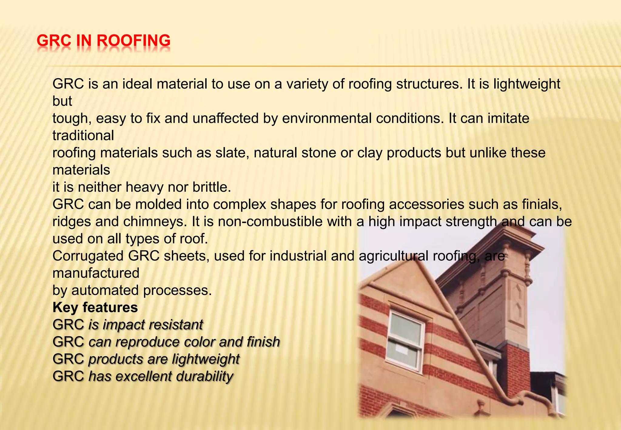 GRC IN ROOFING
GRC is an ideal material to use on a variety of roofing structures. It is lightweight
but
tough, easy to fix and unaffected by environmental conditions. It can imitate
traditional
roofing materials such as slate, natural stone or clay products but unlike these
materials
it is neither heavy nor brittle.
GRC can be molded into complex shapes for roofing accessories such as finials,
ridges and chimneys. It is non-combustible with a high impact strength and can be
used on all types of roof.
Corrugated GRC sheets, used for industrial and agricultural roofing, are
manufactured
by automated processes.
Key features
GRC is impact resistant
GRC can reproduce color and finish
GRC products are lightweight
GRC has excellent durability
 