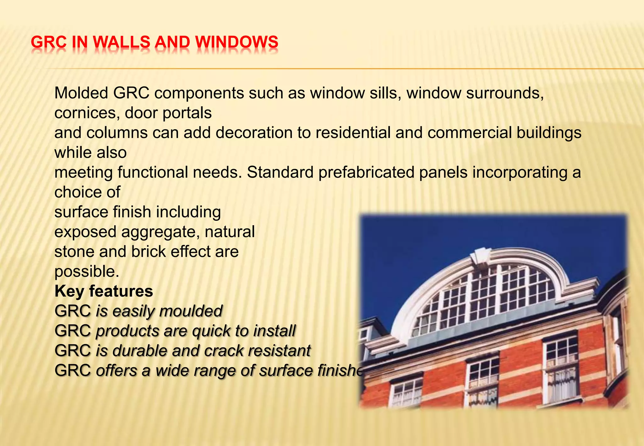 GRC IN WALLS AND WINDOWS
Molded GRC components such as window sills, window surrounds,
cornices, door portals
and columns can add decoration to residential and commercial buildings
while also
meeting functional needs. Standard prefabricated panels incorporating a
choice of
surface finish including
exposed aggregate, natural
stone and brick effect are
possible.
Key features
GRC is easily moulded
GRC products are quick to install
GRC is durable and crack resistant
GRC offers a wide range of surface finishes
 