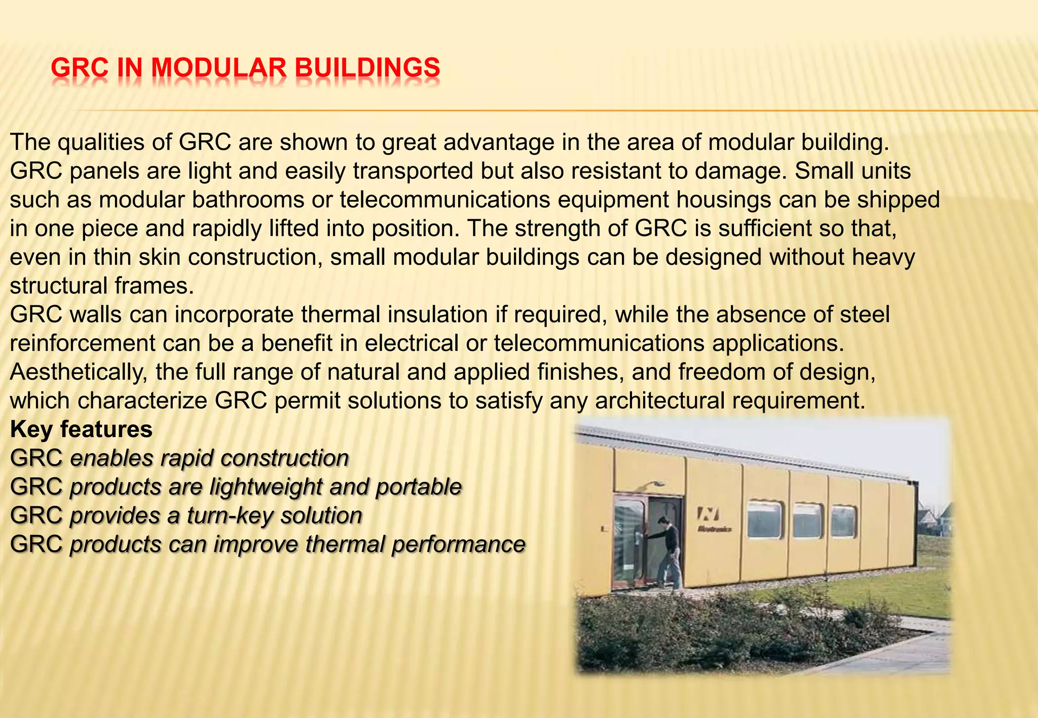 GRC IN MODULAR BUILDINGS
The qualities of GRC are shown to great advantage in the area of modular building.
GRC panels are light and easily transported but also resistant to damage. Small units
such as modular bathrooms or telecommunications equipment housings can be shipped
in one piece and rapidly lifted into position. The strength of GRC is sufficient so that,
even in thin skin construction, small modular buildings can be designed without heavy
structural frames.
GRC walls can incorporate thermal insulation if required, while the absence of steel
reinforcement can be a benefit in electrical or telecommunications applications.
Aesthetically, the full range of natural and applied finishes, and freedom of design,
which characterize GRC permit solutions to satisfy any architectural requirement.
Key features
GRC enables rapid construction
GRC products are lightweight and portable
GRC provides a turn-key solution
GRC products can improve thermal performance
 