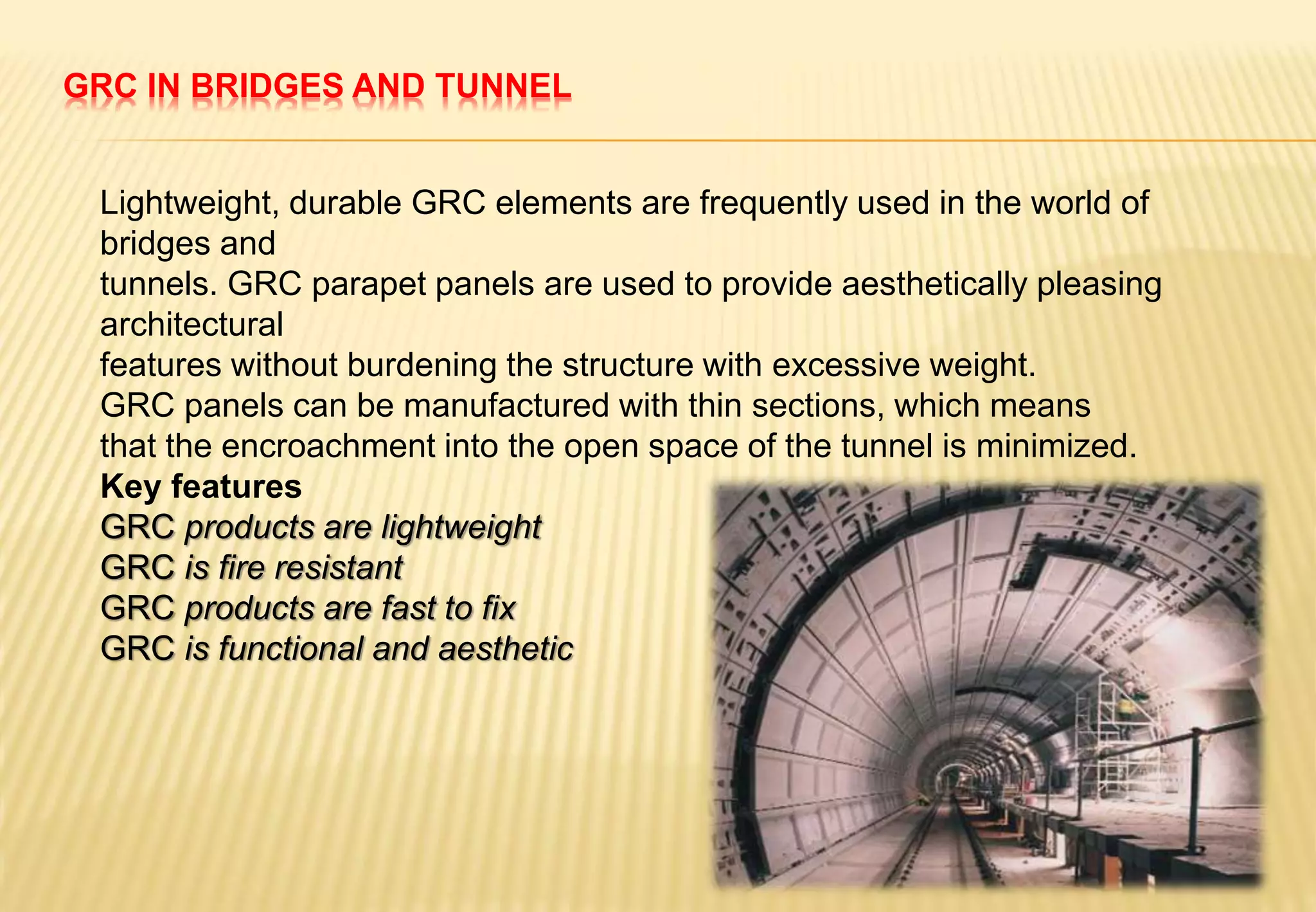 GRC IN BRIDGES AND TUNNEL
Lightweight, durable GRC elements are frequently used in the world of
bridges and
tunnels. GRC parapet panels are used to provide aesthetically pleasing
architectural
features without burdening the structure with excessive weight.
GRC panels can be manufactured with thin sections, which means
that the encroachment into the open space of the tunnel is minimized.
Key features
GRC products are lightweight
GRC is fire resistant
GRC products are fast to fix
GRC is functional and aesthetic
 