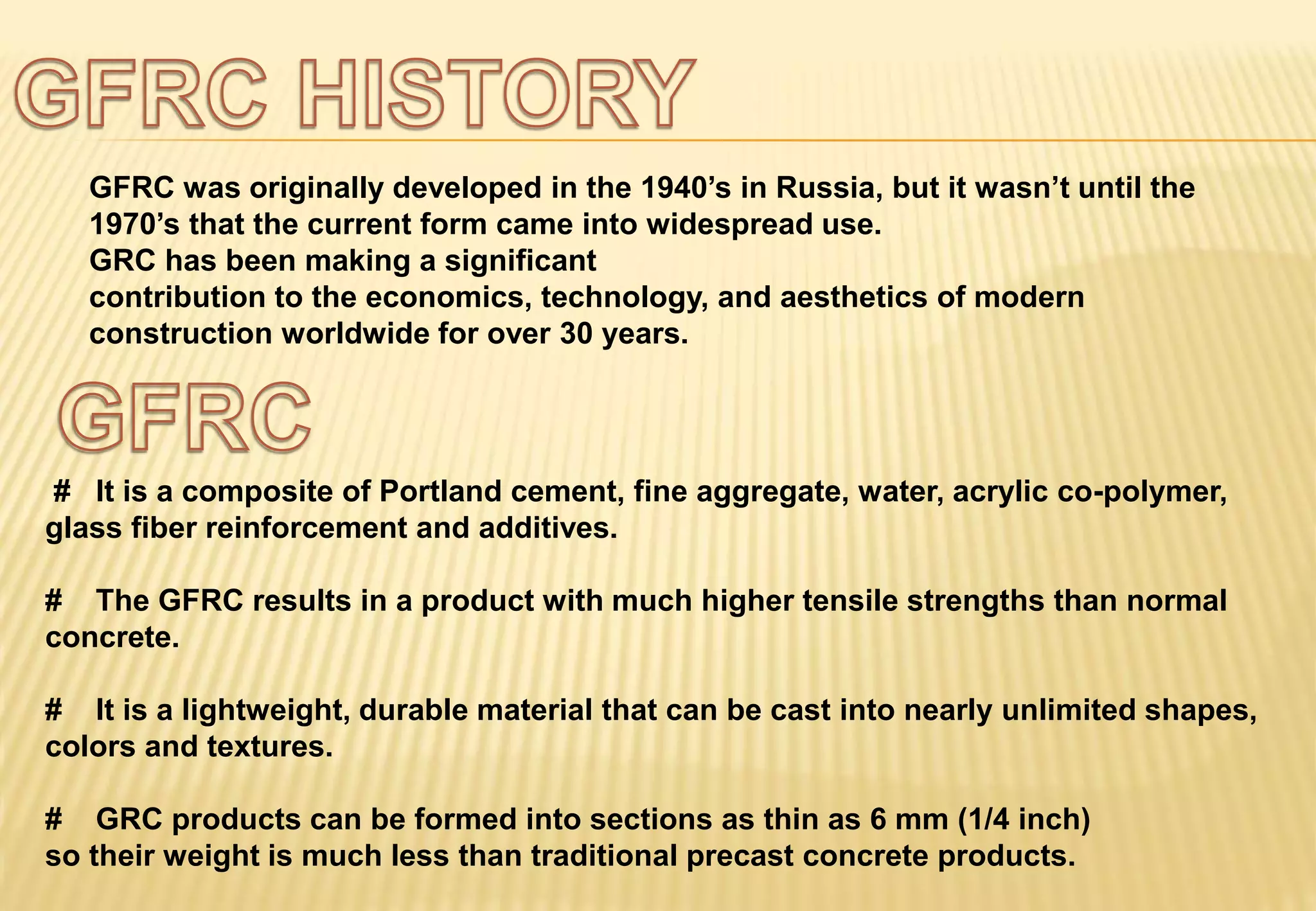 GFRC was originally developed in the 1940’s in Russia, but it wasn’t until the
1970’s that the current form came into widespread use.
GRC has been making a significant
contribution to the economics, technology, and aesthetics of modern
construction worldwide for over 30 years.
# It is a composite of Portland cement, fine aggregate, water, acrylic co-polymer,
glass fiber reinforcement and additives.
# The GFRC results in a product with much higher tensile strengths than normal
concrete.
# It is a lightweight, durable material that can be cast into nearly unlimited shapes,
colors and textures.
# GRC products can be formed into sections as thin as 6 mm (1/4 inch)
so their weight is much less than traditional precast concrete products.
 
