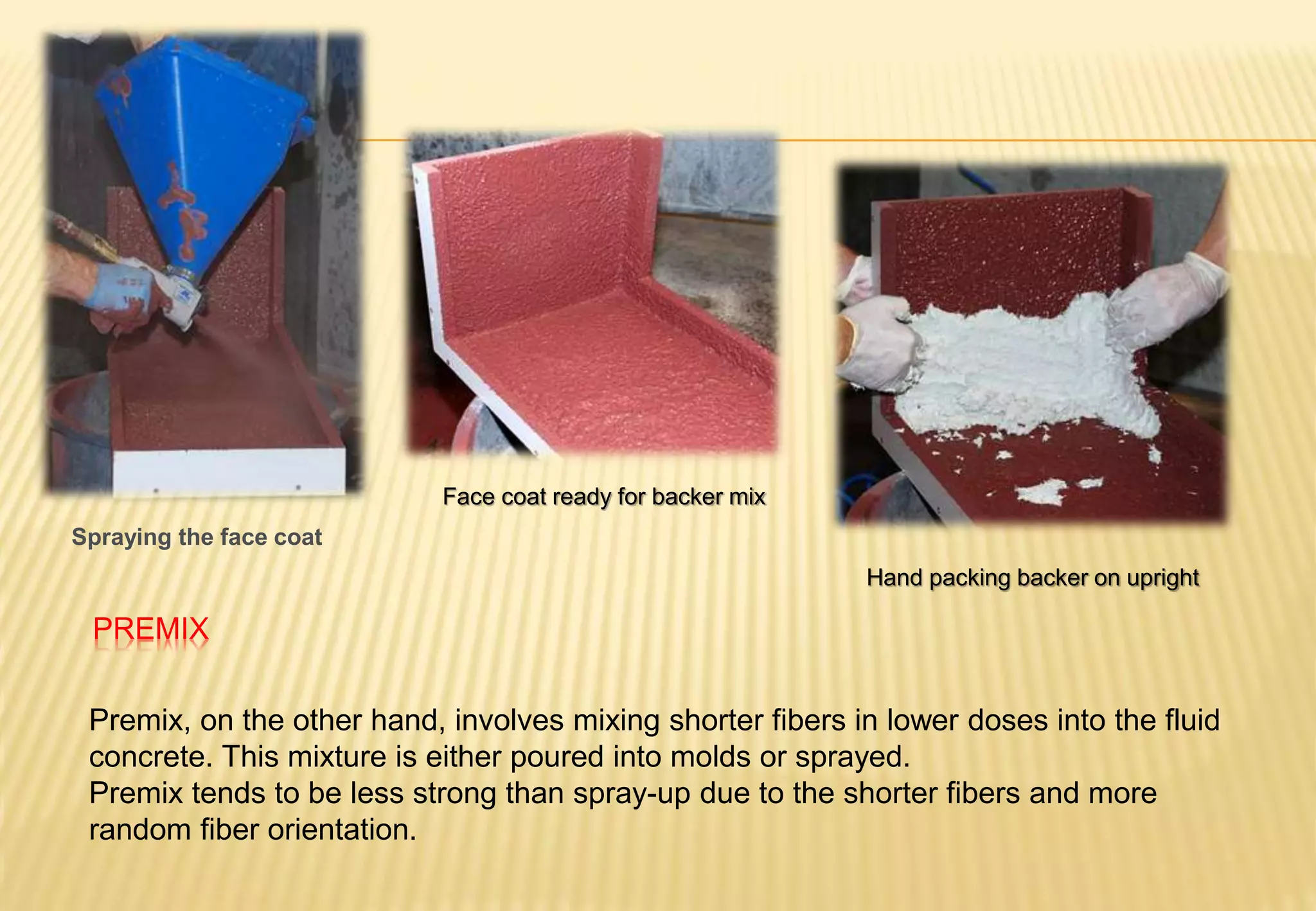 PREMIX
Premix, on the other hand, involves mixing shorter fibers in lower doses into the fluid
concrete. This mixture is either poured into molds or sprayed.
Premix tends to be less strong than spray-up due to the shorter fibers and more
random fiber orientation.
Spraying the face coat
Face coat ready for backer mix
Hand packing backer on upright
 