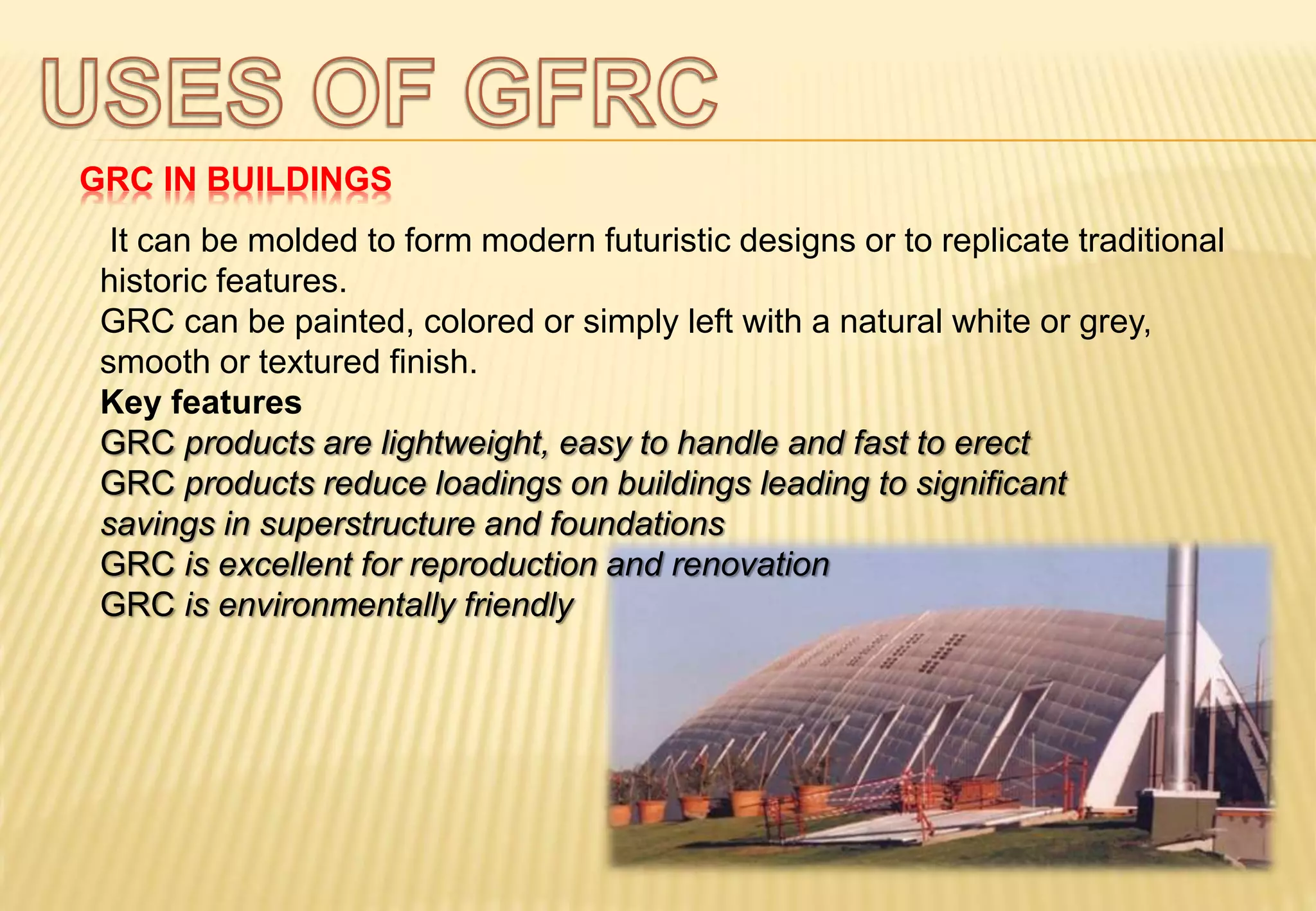 GRC IN BUILDINGS
It can be molded to form modern futuristic designs or to replicate traditional
historic features.
GRC can be painted, colored or simply left with a natural white or grey,
smooth or textured finish.
Key features
GRC products are lightweight, easy to handle and fast to erect
GRC products reduce loadings on buildings leading to significant
savings in superstructure and foundations
GRC is excellent for reproduction and renovation
GRC is environmentally friendly
 