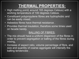 THERMAL PROPERTIES:
• High melting point( around 165 degrees Celsius) with a
working temperature of 100 degrees Celsius.
• Constituent polypropylene fibres are hydrophobic and
can be easily mixed.
• Asbestos fibres have thermal resistance .
• Provides thermal insulation, therefore some times used
on facade barely.
BALLING OF FIBRES:
• The mix should have a uniform dispersion of the fibres in
order to prevent segregation or balling of the fibres during
mixing.
• Increase of aspect ratio, volume percentage of fibre, and
size and quantity of coarse aggregate will intensify the
balling tendencies .
 