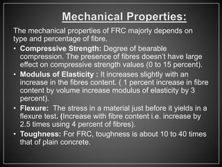 The mechanical properties of FRC majorly depends on
type and percentage of fibre.
• Compressive Strength: Degree of bearable
compression. The presence of fibres doesn’t have large
effect on compressive strength values (0 to 15 percent).
• Modulus of Elasticity : It increases slightly with an
increase in the fibres content. ( 1 percent increase in fibre
content by volume increase modulus of elasticity by 3
percent).
• Flexure: The stress in a material just before it yields in a
flexure test. (Increase with fibre content i.e. increase by
2.5 times using 4 percent of fibres).
• Toughness: For FRC, toughness is about 10 to 40 times
that of plain concrete.
 