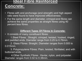 • Fibres with end anchorage (end strength) and high aspect
ratio were found to have improved effectiveness.
• For the same length and diameter, crimped-end fibres can
achieve the same properties as straight fibres using 40
percent less fibres.
Different Types Of Fibres In Concrete:
• It consists of many constituent fibres:
1.Steel Fibres : Straight, crimped, twisted, hooked, ringed,
and paddled ends. Diameter range from 0.25 to 0.76mm.
2. Glass Fibres: Straight. Diameter ranges from 0.005 to
0.015mm.
3. Polypropylene Fibres: Plain, twisted, fibrillated, and with
buttoned ends.
4.Other Synthetic Fibres : Kevlar, nylon, and polyester.
Diameter ranges from 0.02 to 0.38mm.
 