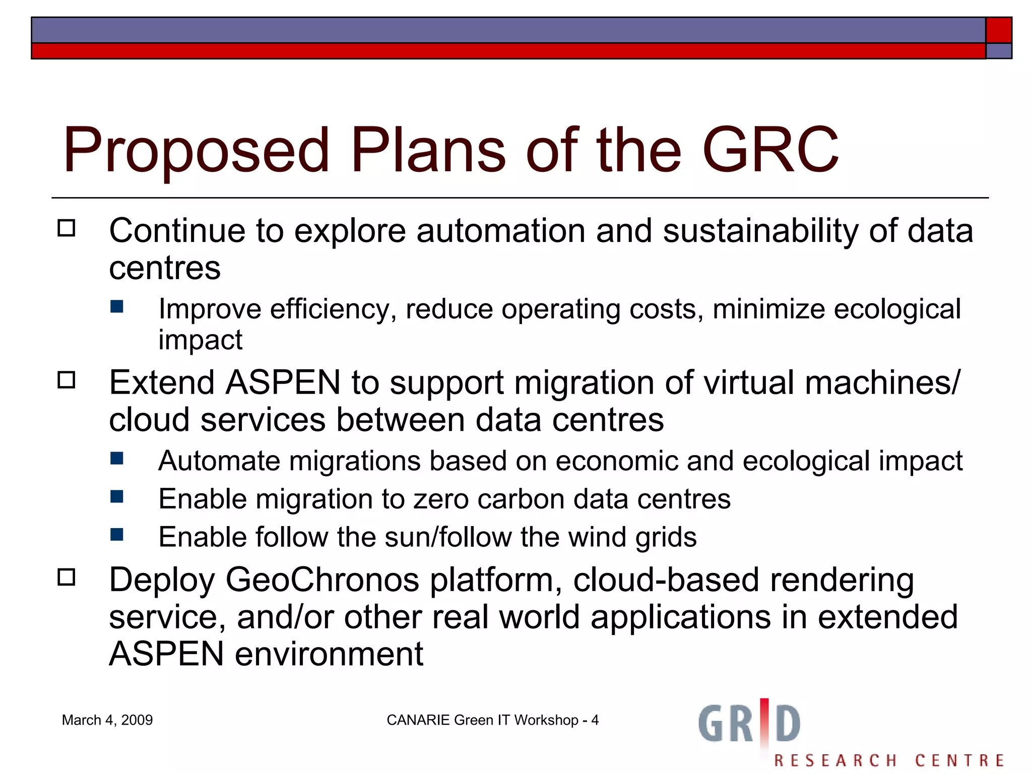 Proposed Plans of the GRC Continue to explore automation and sustainability of data centres Improve efficiency, reduce operating costs, minimize ecological impact Extend ASPEN to support migration of virtual machines/ cloud services between data centres Automate migrations based on economic and ecological impact Enable migration to zero carbon data centres Enable follow the sun/follow the wind grids Deploy GeoChronos platform, cloud-based rendering service, and/or other real world applications in extended ASPEN environment