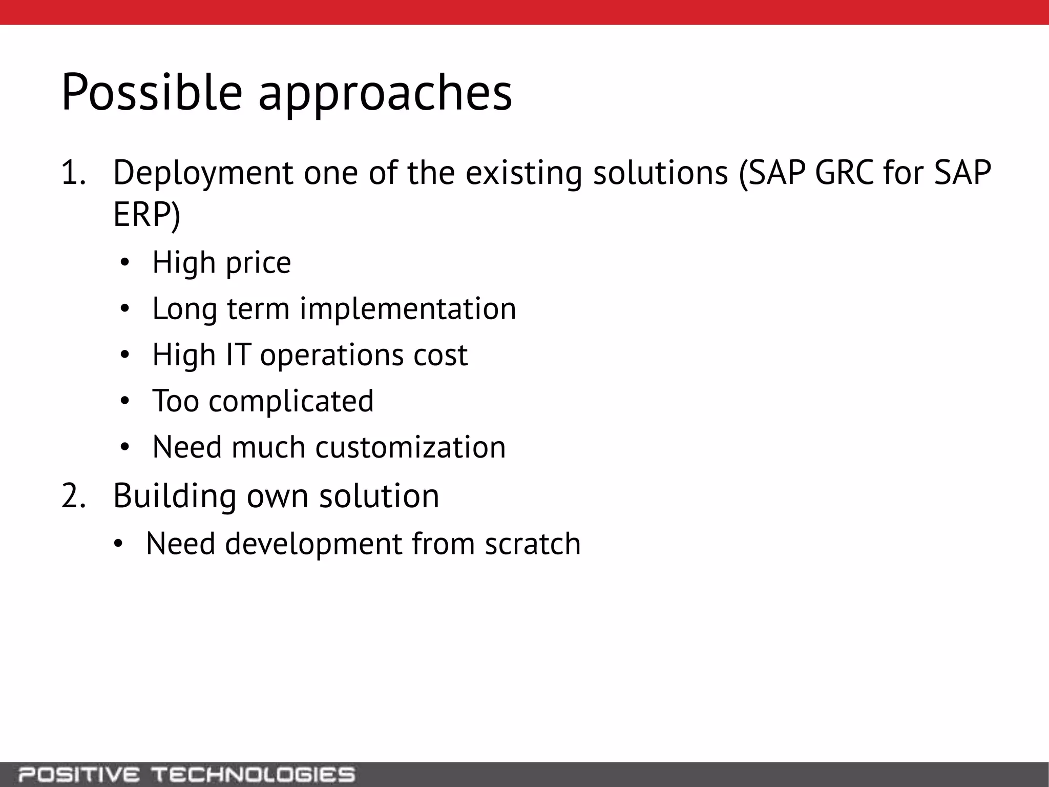 Possible approaches
1. Deployment one of the existing solutions (SAP GRC for SAP
ERP)
• High price
• Long term implementation
• High IT operations cost
• Too complicated
• Need much customization
2. Building own solution
• Need development from scratch
 