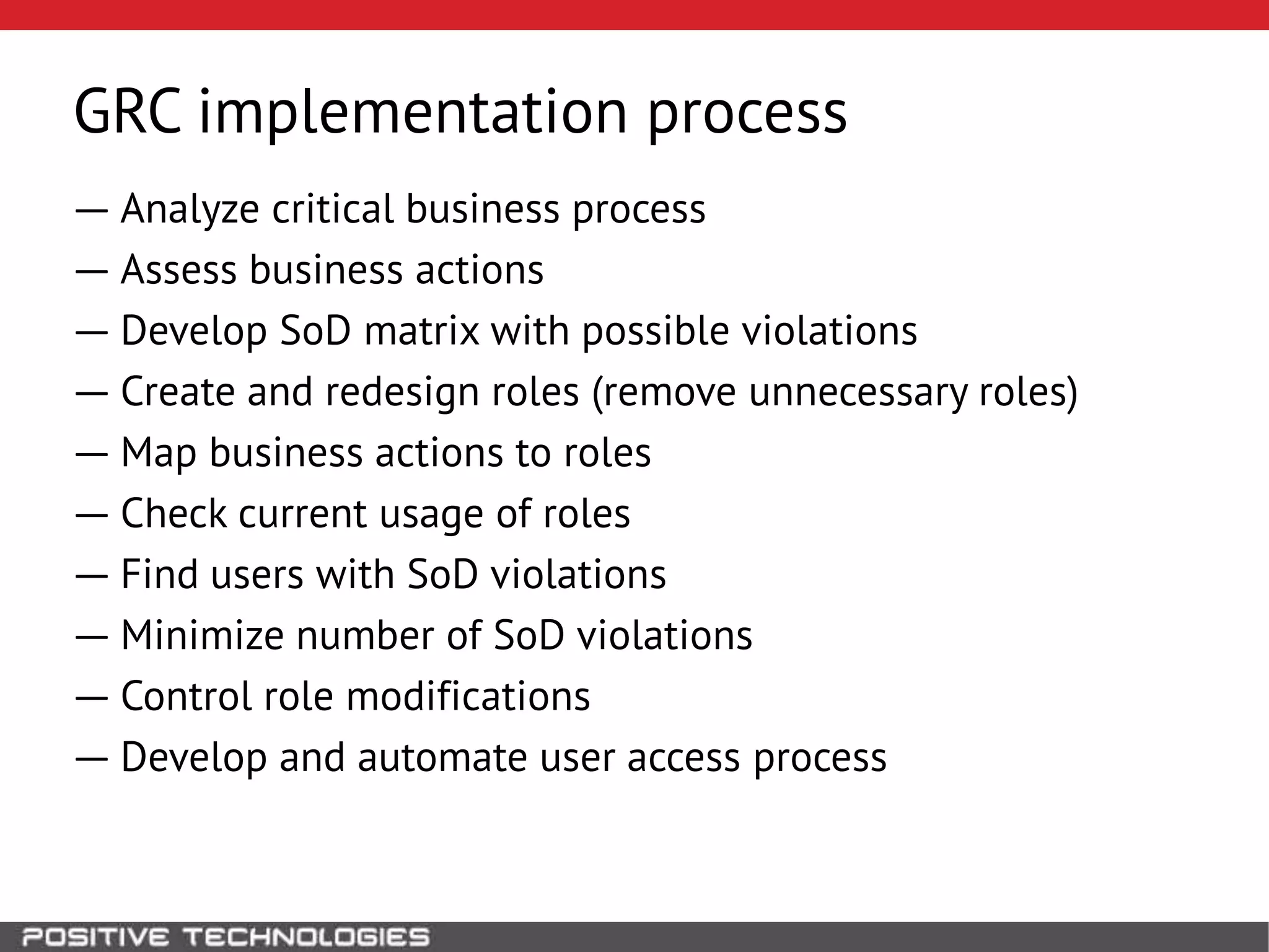 GRC implementation process
― Analyze critical business process
― Assess business actions
― Develop SoD matrix with possible violations
― Create and redesign roles (remove unnecessary roles)
― Map business actions to roles
― Check current usage of roles
― Find users with SoD violations
― Minimize number of SoD violations
― Control role modifications
― Develop and automate user access process
 
