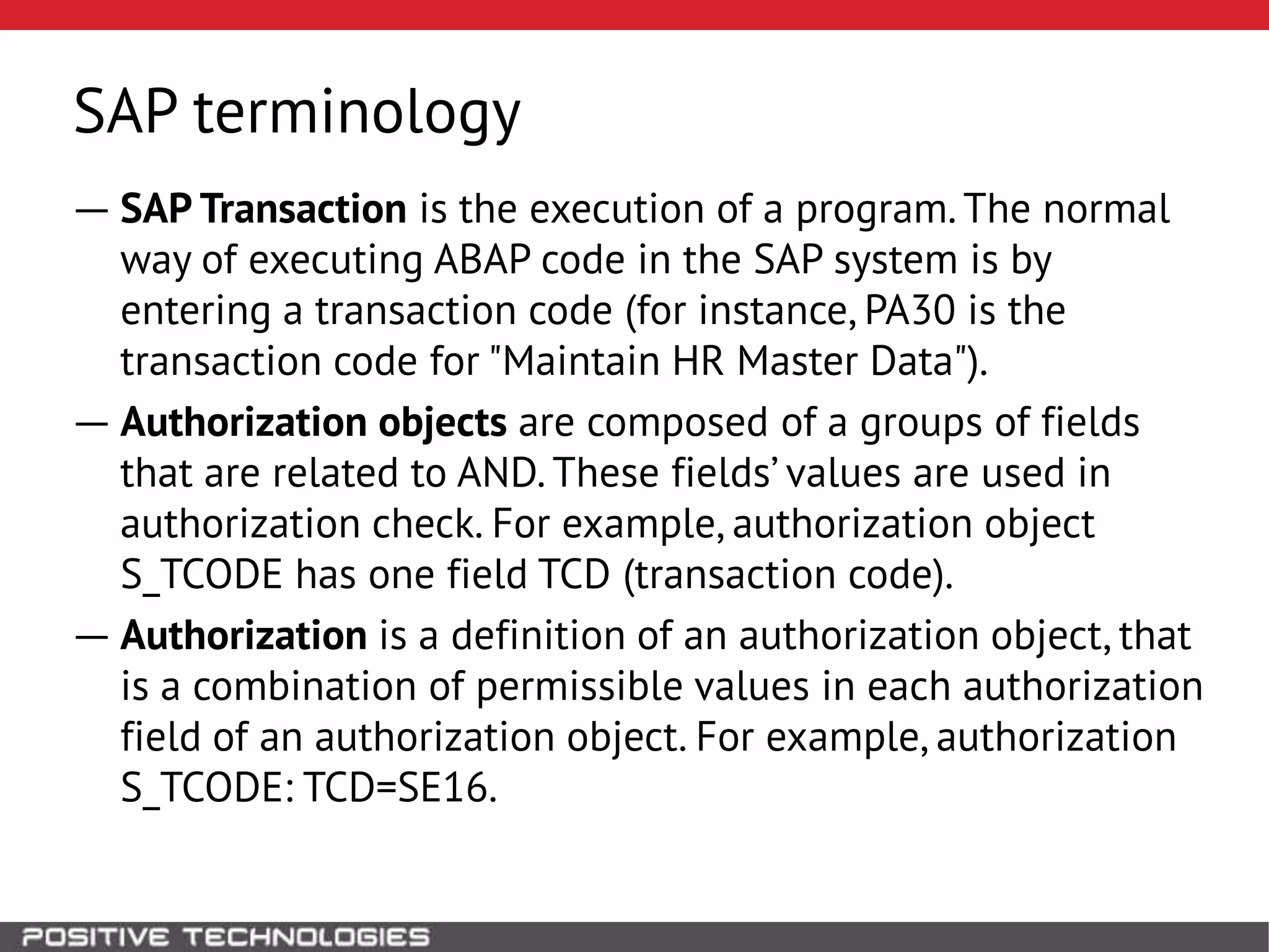 SAP terminology
― SAP Transaction is the execution of a program. The normal
way of executing ABAP code in the SAP system is by
entering a transaction code (for instance, PA30 is the
transaction code for "Maintain HR Master Data").
― Authorization objects are composed of a groups of fields
that are related to AND. These fields’ values are used in
authorization check. For example, authorization object
S_TCODE has one field TCD (transaction code).
― Authorization is a definition of an authorization object, that
is a combination of permissible values in each authorization
field of an authorization object. For example, authorization
S_TCODE: TCD=SE16.
 