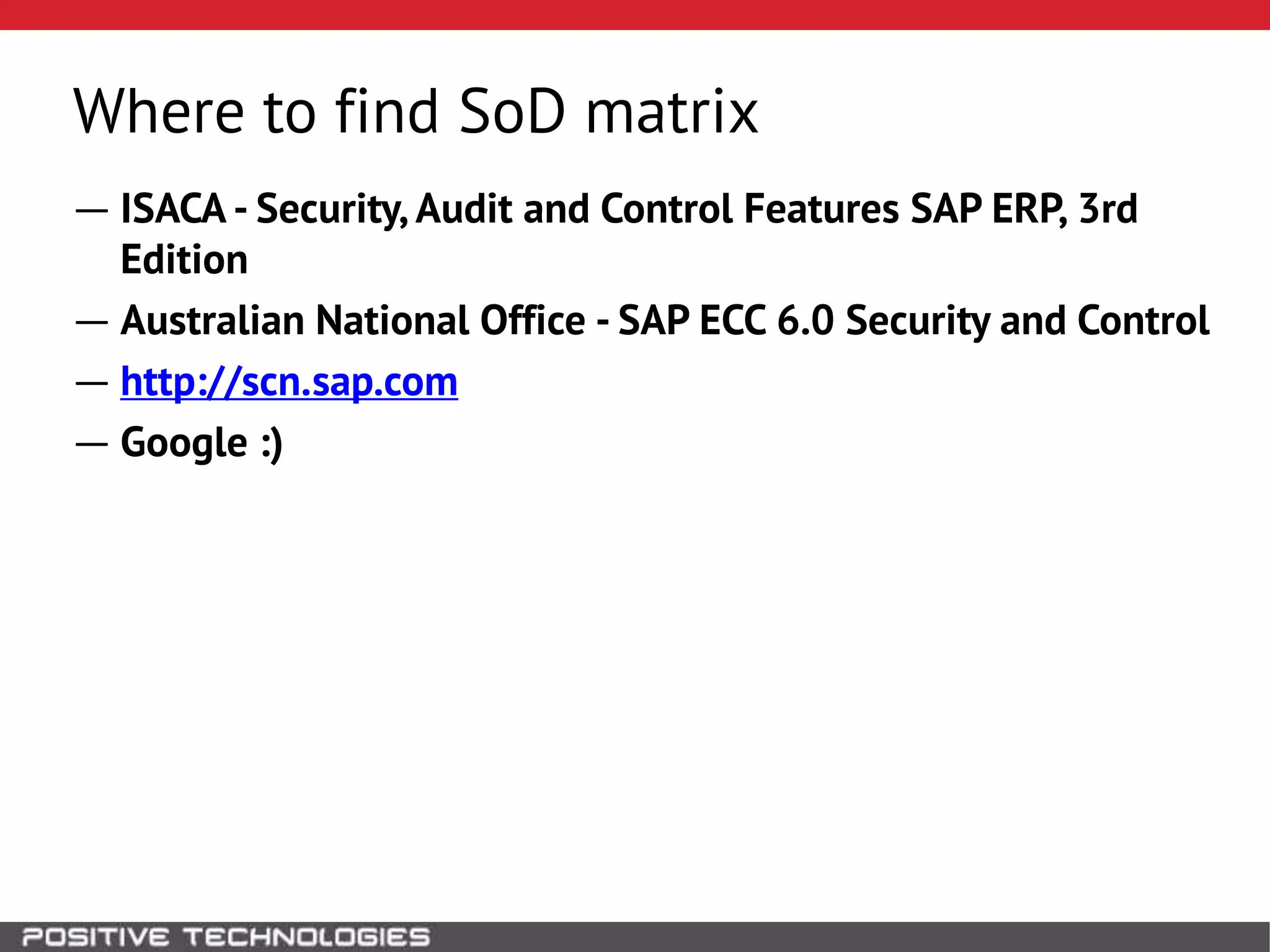 Where to find SoD matrix
― ISACA - Security, Audit and Control Features SAP ERP, 3rd
Edition
― Australian National Office - SAP ECC 6.0 Security and Control
― http://scn.sap.com
― Google :)
 
