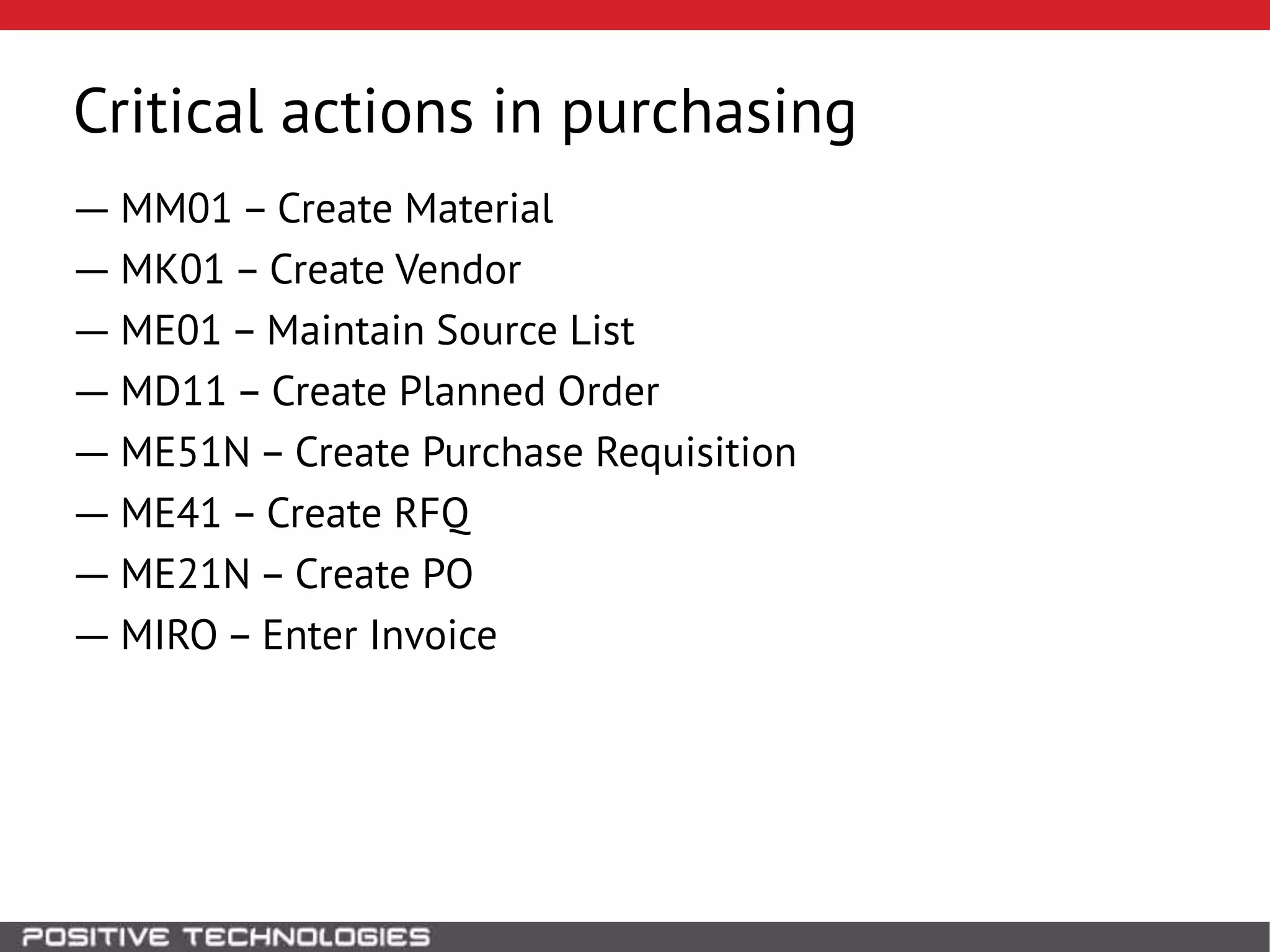 Critical actions in purchasing
― MM01 – Create Material
― MK01 – Create Vendor
― ME01 – Maintain Source List
― MD11 – Create Planned Order
― ME51N – Create Purchase Requisition
― ME41 – Create RFQ
― ME21N – Create PO
― MIRO – Enter Invoice
 