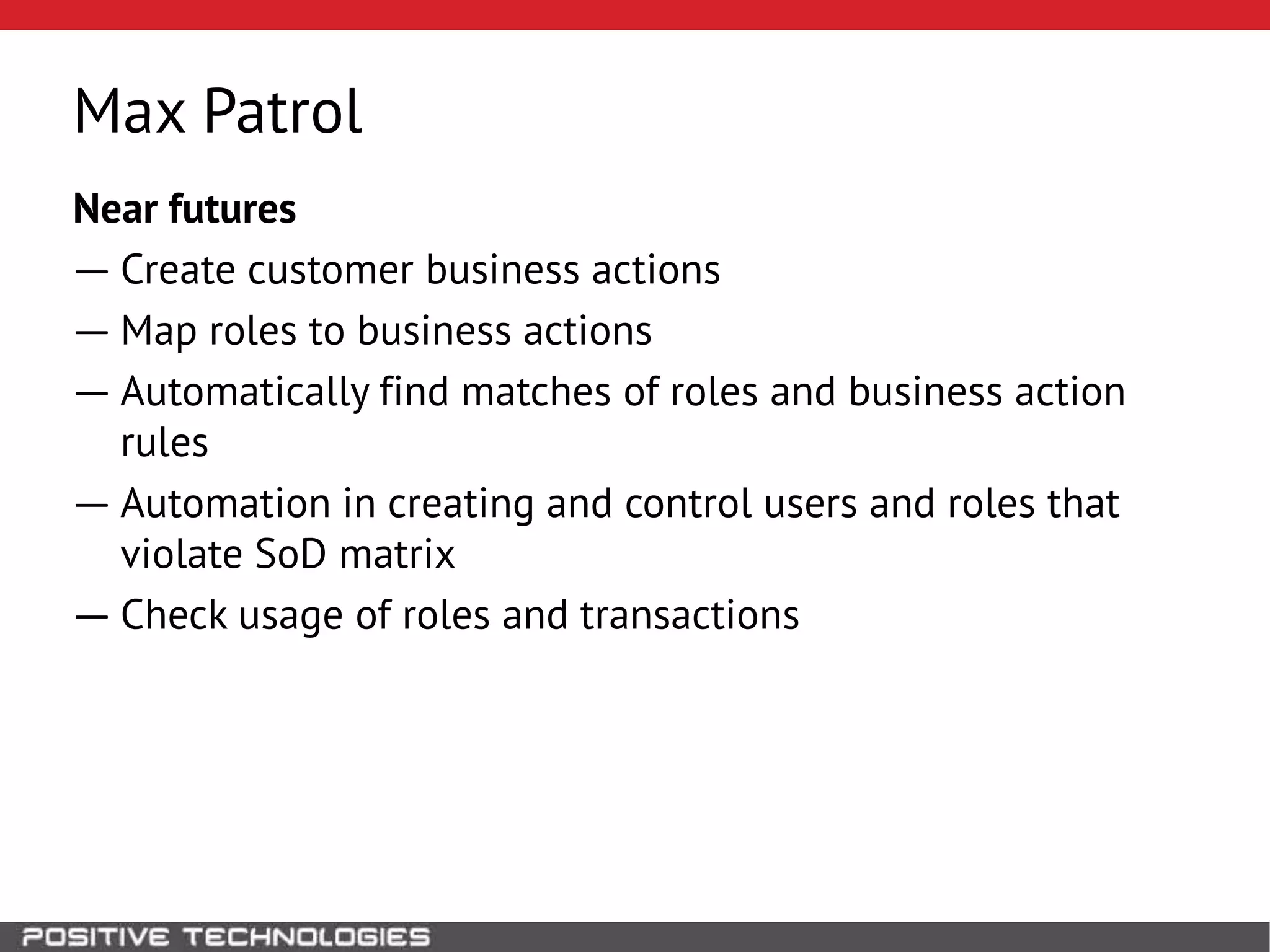 Max Patrol
Near futures
― Create customer business actions
― Map roles to business actions
― Automatically find matches of roles and business action
rules
― Automation in creating and control users and roles that
violate SoD matrix
― Check usage of roles and transactions
 