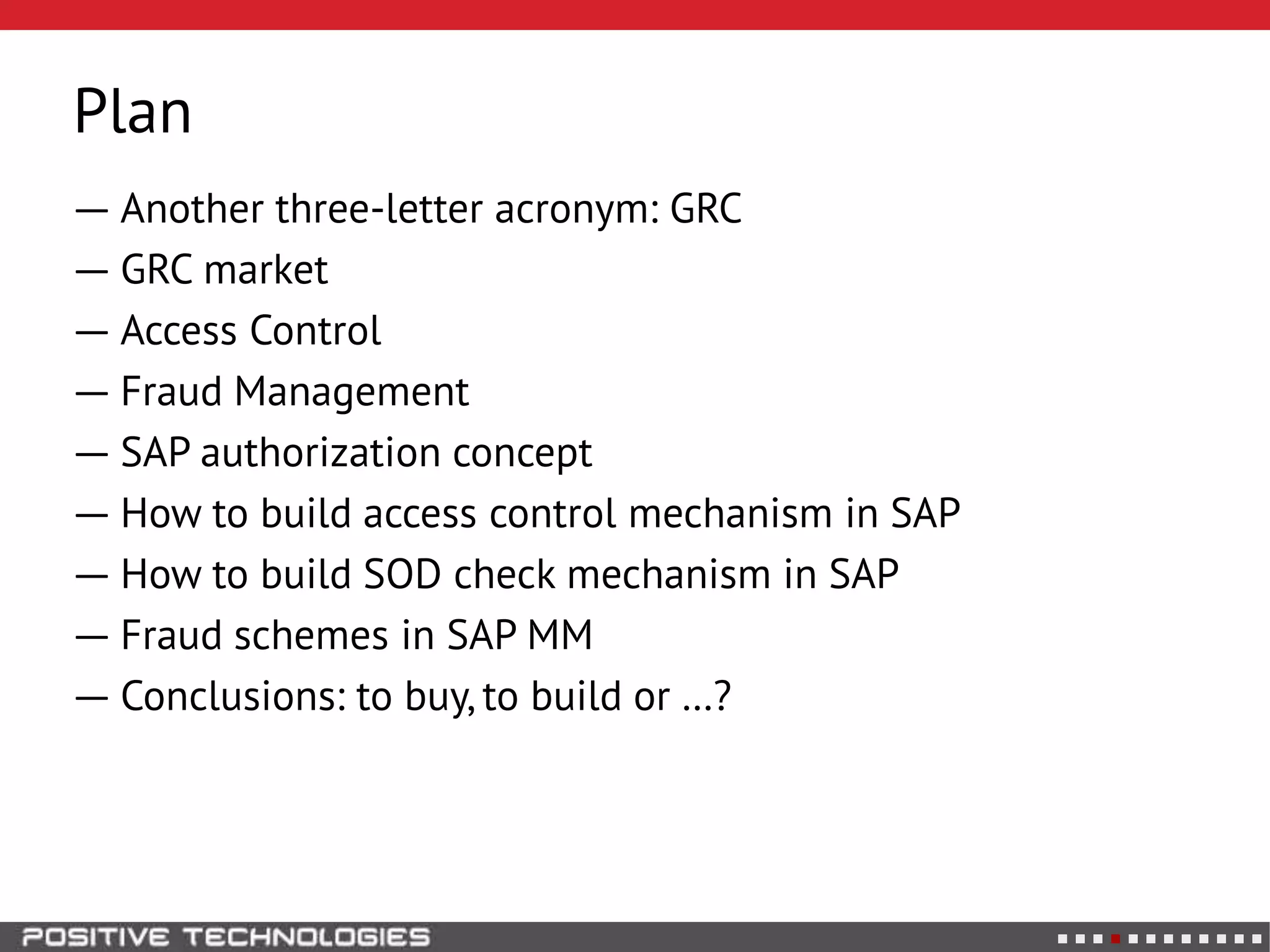Plan
― Another three-letter acronym: GRC
― GRC market
― Access Control
― Fraud Management
― SAP authorization concept
― How to build access control mechanism in SAP
― How to build SOD check mechanism in SAP
― Fraud schemes in SAP MM
― Conclusions: to buy, to build or …?
 