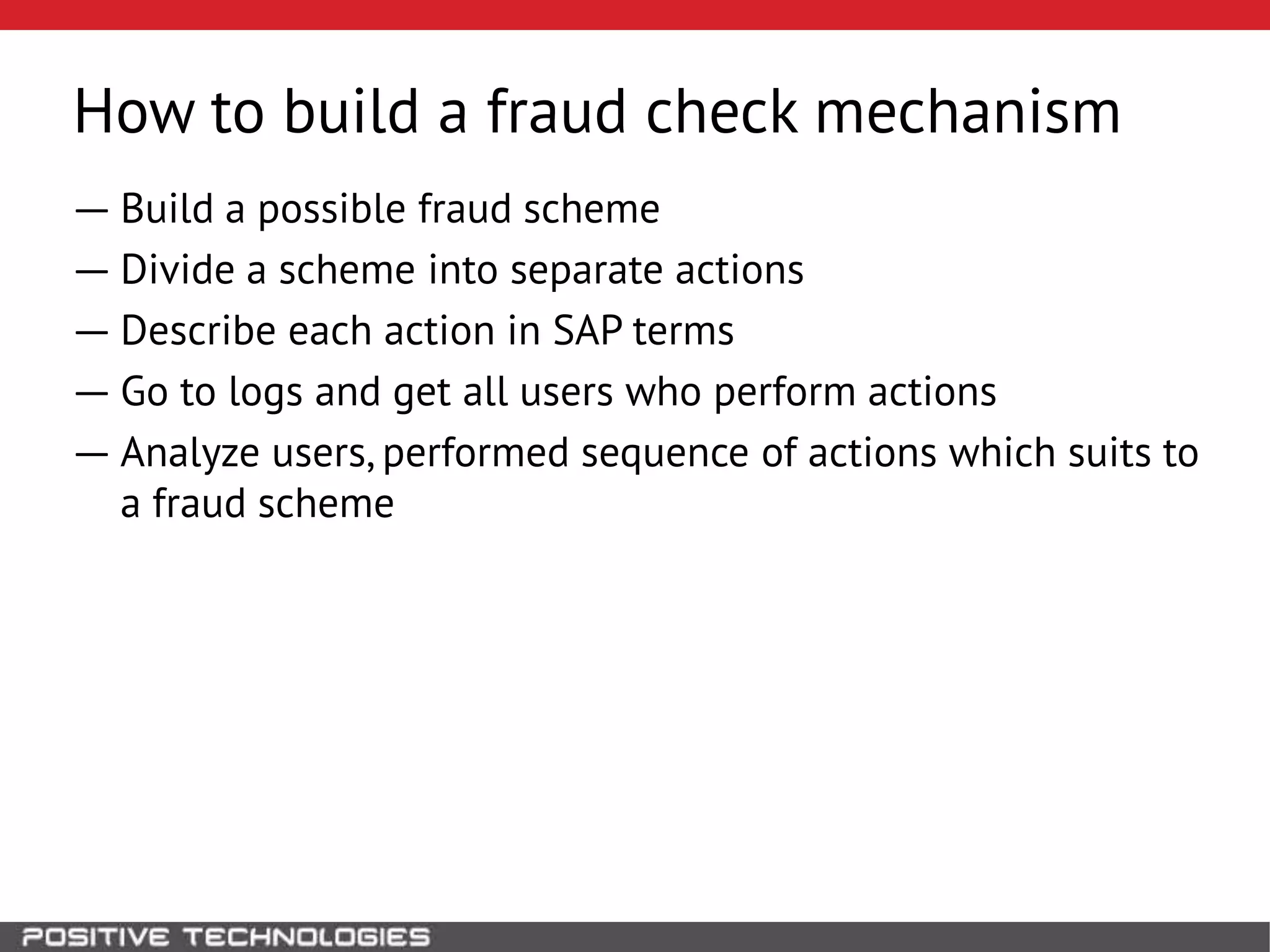 How to build a fraud check mechanism
― Build a possible fraud scheme
― Divide a scheme into separate actions
― Describe each action in SAP terms
― Go to logs and get all users who perform actions
― Analyze users, performed sequence of actions which suits to
a fraud scheme
 