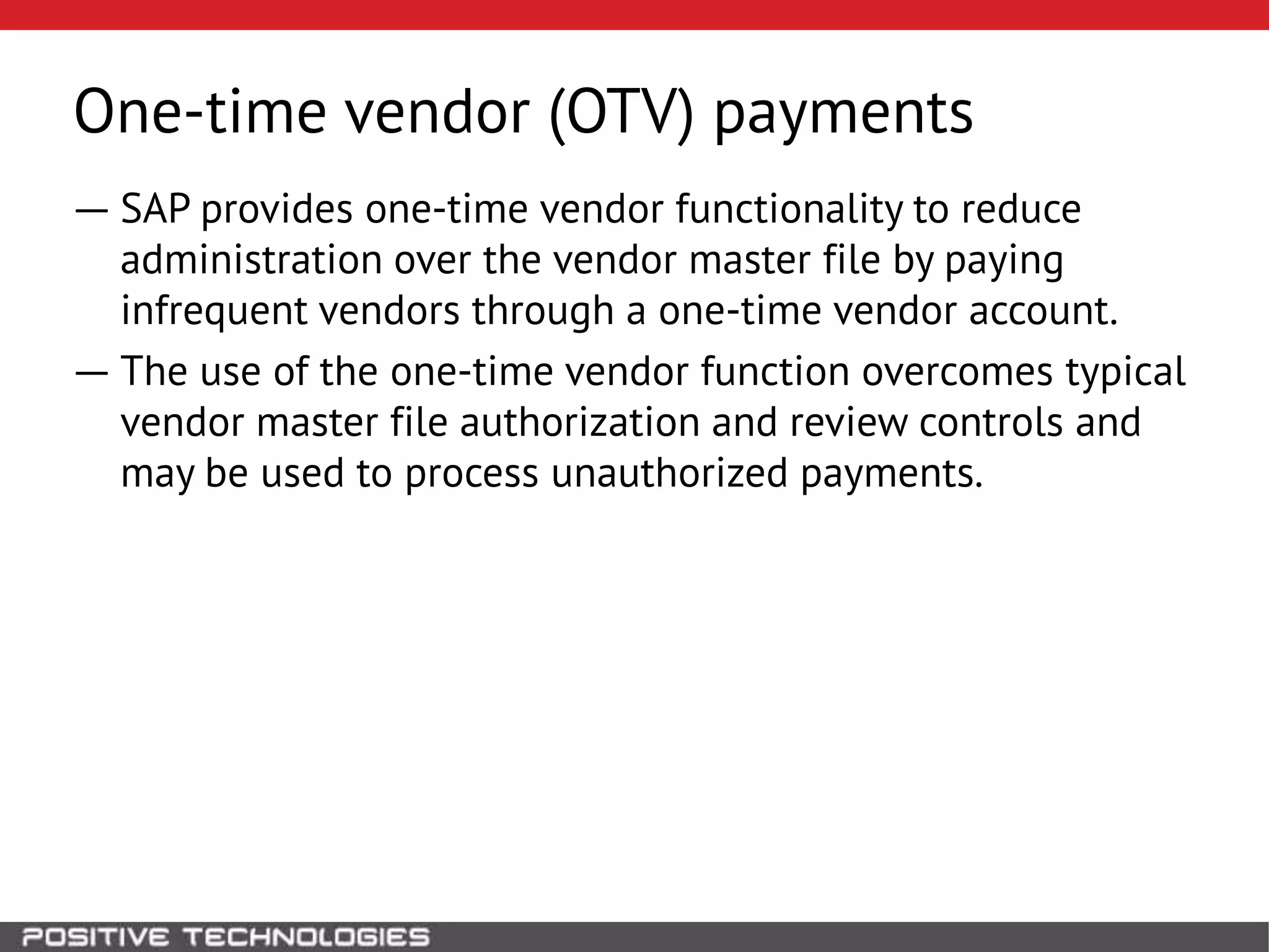 One-time vendor (OTV) payments
― SAP provides one-time vendor functionality to reduce
administration over the vendor master file by paying
infrequent vendors through a one-time vendor account.
― The use of the one-time vendor function overcomes typical
vendor master file authorization and review controls and
may be used to process unauthorized payments.
 