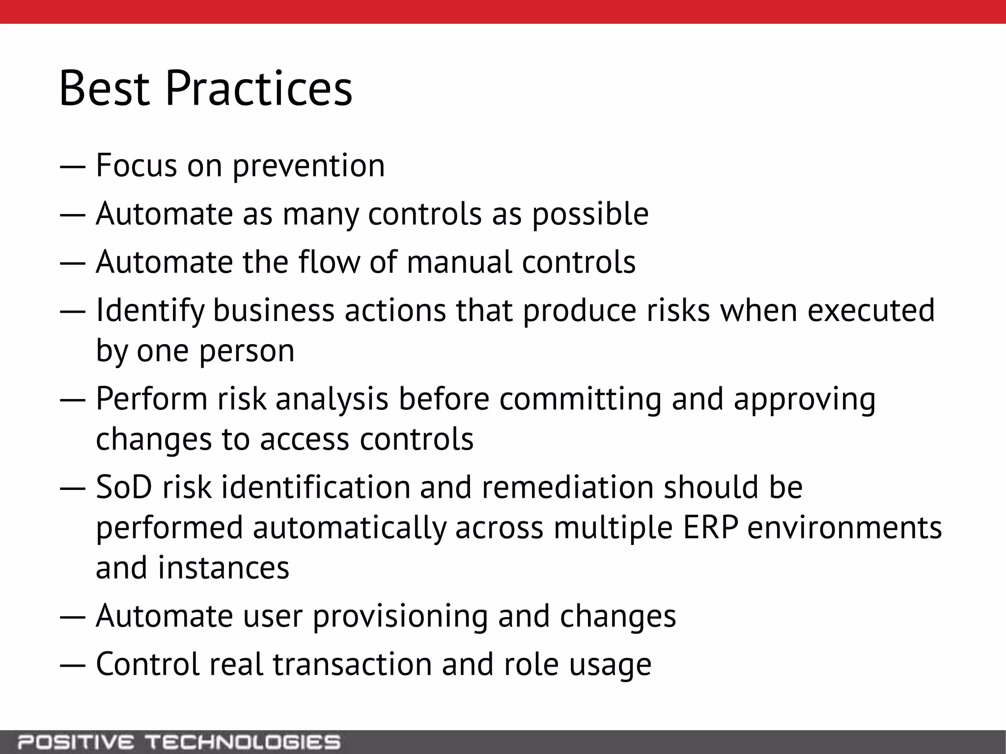 Best Practices
― Focus on prevention
― Automate as many controls as possible
― Automate the flow of manual controls
― Identify business actions that produce risks when executed
by one person
― Perform risk analysis before committing and approving
changes to access controls
― SoD risk identification and remediation should be
performed automatically across multiple ERP environments
and instances
― Automate user provisioning and changes
― Control real transaction and role usage
 