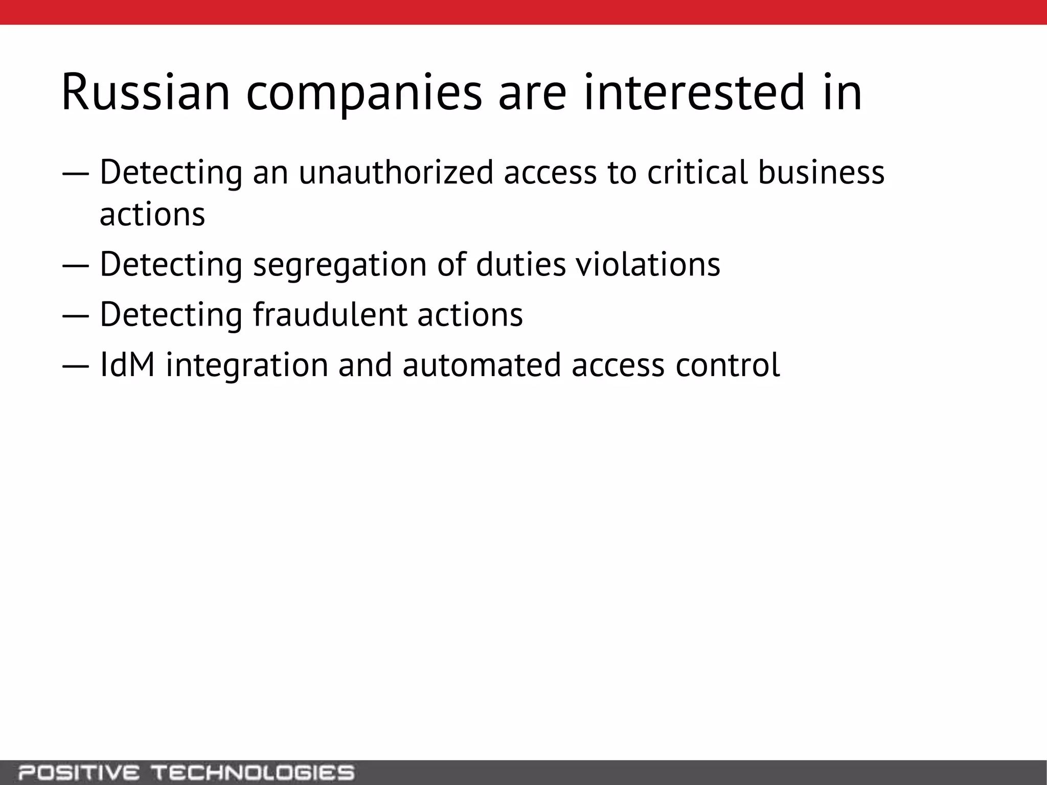 ― Detecting an unauthorized access to critical business
actions
― Detecting segregation of duties violations
― Detecting fraudulent actions
― IdM integration and automated access control
Russian companies are interested in
 
