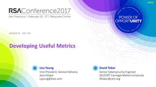 SESSION ID:SESSION ID:
#RSAC
Lisa Young
Developing Useful Metrics
GRC-F03
Vice President, Service Delivery
Axio Global
Lyoung@Axio.com
David Tobar
Senior Cybersecurity Engineer
SEI/CERT Carnegie Mellon University
Dtobar@cert.org
 