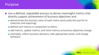 #RSAC
Purpose
Use a defined, repeatable process to derive meaningful metrics that
directly support achievement of business objectives and:
demonstrate the business value of each metric (and justify the cost for its
collection and reporting)
defend such metrics in comparison to others
add metrics, update metrics, and retire metrics as business objectives change
ultimately, inform business decisions, take appropriate action, and change
behaviors
 