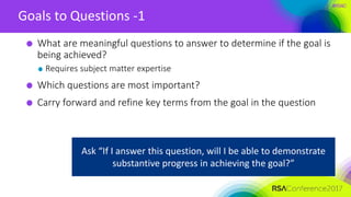 #RSAC
Goals to Questions -1
What are meaningful questions to answer to determine if the goal is
being achieved?
Requires subject matter expertise
Which questions are most important?
Carry forward and refine key terms from the goal in the question
Ask “If I answer this question, will I be able to demonstrate
substantive progress in achieving the goal?”
 