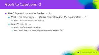 #RSAC
Goals to Questions -2
Useful questions are in the form of:
What is the process for . . . (better than “How does the organization . . .”)
— leads to implementation metrics
How effective is . . .
— leads to effectiveness metrics
— most desirable but need implementation metrics first
 