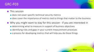 #RSAC
GRC-F03
3
This session
does not cover specific technical security metrics
does cover the importance of metrics tied to things that matter to the business
Why you might want to stay for this session - if you are interested in
determining what to measure in support of business objectives
identifying risks and gaps in your current measurement processes
a process for developing metrics that will help you do these things
 