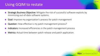 #RSAC
Using GQIM to restate
Strategic Business Objective: Mitigate the risk of successful software exploits by
minimizing out-of-date software systems.
Goal: Improve my organization’s process for patch management
Question: How effective is my patch management process?
Indicators: Increased efficiencies in the patch management process
Metrics: Actual time between patch release and patch application.
s
 