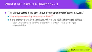 #RSAC
What if all I have is a Question? - 1
“I’m always asked if my users have the proper level of system access.”
How are you answering this question today?
If the answer to this question is yes, what is the goal I am trying to achieve?
— Goal: Ensure all users have the proper level of system access for their job
responsibilities.
 