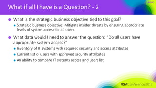 #RSAC
What if all I have is a Question? - 2
What is the strategic business objective tied to this goal?
Strategic business objective: Mitigate insider threats by ensuring appropriate
levels of system access for all users.
What data would I need to answer the question: “Do all users have
appropriate system access?”
Inventory of IT systems with required security and access attributes
Current list of users with approved security attributes
An ability to compare IT systems access and users list
 