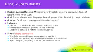 #RSAC
Using GQIM to Restate
Strategic Business Objective: Mitigate insider threats by ensuring appropriate levels of
system access for all users.
Goal: Ensure all users have the proper level of system access for their job responsibilities.
Question: Do all users have appropriate system access?
Indicators:
Inventory of IT systems with security and access attributes
Current list of users with approved security attributes
An ability to compare IT systems access and users list
Metrics: (more user centric)
Time (min, max, med) to add a new system to inventory
Time (min, max, med) to remove access when violation is discovered
“Age” Time (min, max, med) of security and access attributes
 
