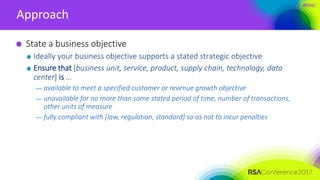 #RSAC
Approach
State a business objective
Ideally your business objective supports a stated strategic objective
Ensure that [business unit, service, product, supply chain, technology, data
center] is …
— available to meet a specified customer or revenue growth objective
— unavailable for no more than some stated period of time, number of transactions,
other units of measure
— fully compliant with [law, regulation, standard] so as not to incur penalties
 