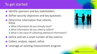 #RSAC
To get started
Identify sponsors and key stakeholders
Define security objectives and key questions
Determine information that informs
these
What information do you already have?
What information do you need to collect?
What is the value of collecting additional information?
Define and vet a small number of key metrics
Collect, analyze, report, refine
Leverage an existing measurement program
 