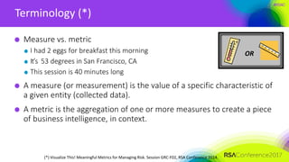 #RSAC
Terminology (*)
Measure vs. metric
I had 2 eggs for breakfast this morning
It’s 53 degrees in San Francisco, CA
This session is 40 minutes long
A measure (or measurement) is the value of a specific characteristic of
a given entity (collected data).
A metric is the aggregation of one or more measures to create a piece
of business intelligence, in context.
OR
(*) Visualize This! Meaningful Metrics for Managing Risk. Session GRC-F02, RSA Conference 2014.
 