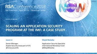 SESSION ID:
#RSAC
Jason Li
SCALING AN APPLICATION SECURITY
PROGRAM AT THE IMF: A CASE STUDY
GRC-F03
Senior Manager
Aspect Security (now part of EY)
@InnocuousInfo
Majid Malaika
Application Security Specialist
International Monetary Fund
@MajidMalaika
 