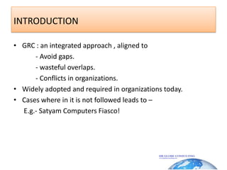 INTRODUCTION GRC : an integrated approach , aligned to              - Avoid gaps.            - wasteful overlaps.            - Conflicts in organizations.Widely adopted and required in organizations today.Cases where in it is not followed leads to –     E.g.- Satyam Computers Fiasco!