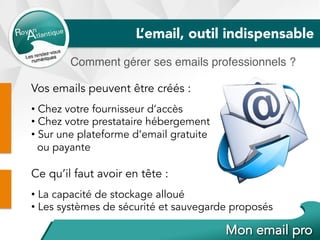 L’email, outil indispensable
Comment gérer ses emails professionnels ?
Vos emails peuvent être créés :
• Chez votre fournisseur d’accès
• Chez votre prestataire hébergement
• Sur une plateforme d’email gratuite
ou payante
Ce qu’il faut avoir en tête :
• La capacité de stockage alloué
• Les systèmes de sécurité et sauvegarde proposés
 