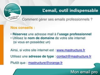 L’email, outil indispensable
Comment gérer ses emails professionnels ?
Nos conseils :
• Réservez une adresse mail à l’usage professionnel
• Utilisez le nom de domaine de votre site internet
(si vous en possédez un)
Ainsi, si votre site internet est : www.mastructure.fr
Utilisez une adresse de type : contact@mastructure.fr
Plutôt que : mastructure@orange.fr
 
