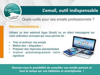 Quels outils pour ses emails professionnels ?
Donnez-vous la possibilité de consulter vos emails partout et
tout le temps sur vos tablettes et smartphones !
Recommandations :
Utilisez un bon webmail (type Gmail) ou un client messagerie sur
votre ordinateur principal qui vous permet de :
•  Trier et archiver vos emails
•  Mettre des « étiquettes »
•  Préparer des réponses standardisées
•  Insérer automatiquement votre
signature
L’email, outil indispensable
 