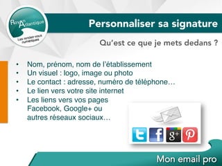 Personnaliser sa signature
Qu’est ce que je mets dedans ?
•  Nom, prénom, nom de l’établissement
•  Un visuel : logo, image ou photo
•  Le contact : adresse, numéro de téléphone…
•  Le lien vers votre site internet
•  Les liens vers vos pages
Facebook, Google+ ou
autres réseaux sociaux…
 