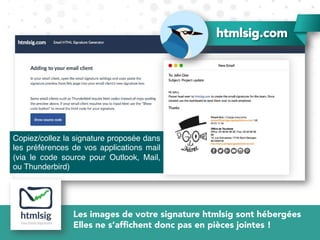 Copiez/collez la signature proposée dans
les préférences de vos applications mail
(via le code source pour Outlook, Mail,
ou Thunderbird)
htmlsig.com
Les images de votre signature htmlsig sont hébergées
Elles ne s’afﬁchent donc pas en pièces jointes !
 