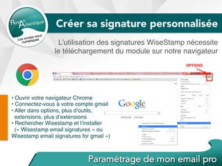 L’utilisation des signatures WiseStamp nécessite
le téléchargement du module sur notre navigateur
• Ouvrir votre navigateur Chrome
• Connectez-vous à votre compte gmail
• Aller dans options, plus d’outils,
extensions, plus d’extensions
• Rechercher Wisestamp et l’installer
(« Wisestamp email signatures » ou
Wisestamp email signatures for gmail »)
OPTIONS
Créer sa signature personnalisée
 